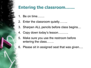 Entering the classroom…….
1. Be on time…….
2. Enter the classroom quietly……..
3. Sharpen ALL pencils before class begins…
4. Copy down today’s lesson……….
5. Make sure you use the restroom before
entering the class…….
6. Please sit in assigned seat that was given….
 