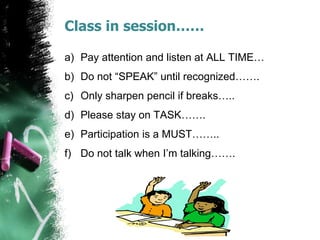 Class in session……
a) Pay attention and listen at ALL TIME…
b) Do not “SPEAK” until recognized…….
c) Only sharpen pencil if breaks…..
d) Please stay on TASK…….
e) Participation is a MUST……..
f) Do not talk when I’m talking…….
 