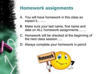 Homework assignments
A. You will have homework in this class so
expect it……..
B. Make sure your last name, first name and
date on ALL homework assignments…….
C. Homework will be checked at the beginning of
the next class session…..
D. Always complete your homework in pencil
 