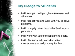My Pledge to Students
• I will trust you until you give me reason to do
otherwise.
• I will respect you and work with you to solve
problems.
• I will promptly correct and offer feedback on
your work.
• I will work with you to meet learning goals.
• I will offer extra help and alternative
assessments should you require them.
 