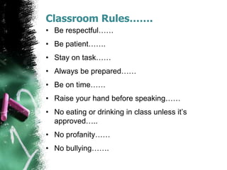 Classroom Rules…….
• Be respectful……
• Be patient…….
• Stay on task……
• Always be prepared……
• Be on time……
• Raise your hand before speaking……
• No eating or drinking in class unless it’s
approved…..
• No profanity……
• No bullying…….
 