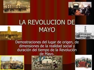 LA REVOLUCION DE MAYO Demostraciones del lugar de origen, de dimensiones de la realidad social y duración del tiempo de la Revolución de Mayo. 
