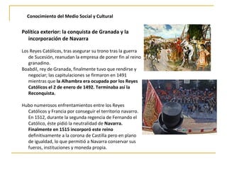 Conocimiento del Medio Social y Cultural
Política exterior: la conquista de Granada y la
incorporación de Navarra
Los Reyes Católicos, tras asegurar su trono tras la guerra
de Sucesión, reanudan la empresa de poner fin al reino
granadino.
Boabdil, rey de Granada, finalmente tuvo que rendirse y
negociar; las capitulaciones se firmaron en 1491
mientras que la Alhambra era ocupada por los Reyes
Católicos el 2 de enero de 1492. Terminaba así la
Reconquista.
Hubo numerosos enfrentamientos entre los Reyes
Católicos y Francia por conseguir el territorio navarro.
En 1512, durante la segunda regencia de Fernando el
Católico, éste pidió la neutralidad de Navarra.
Finalmente en 1515 incorporó este reino
definitivamente a la corona de Castilla pero en plano
de igualdad, lo que permitió a Navarra conservar sus
fueros, instituciones y moneda propia.
 