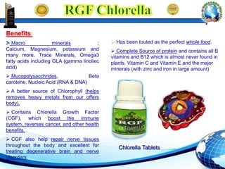  Has been touted as the perfect whole food.
 Complete Source of protein and contains all B
vitamins and B12 which is almost never found in
plants. Vitamin C and Vitamin E and the major
minerals (with zinc and iron in large amount)
Benefits:
Macro minerals ;
Calcium, Magnesium, potassium and
many more. Trace Minerals, Omega3
fatty acids including GLA (gamma linoliec
acid)
 Mucopolysacchrides, Beta
carotene, Nucleic Acid (RNA & DNA)
 A better source of Chlorophyll (helps
removes heavy metals from our offers
body).
 Contains Chlorella Growth Factor
(CGF), which boost the immune
system, reverses cancer, and other health
benefits.
 CGF also help repair nerve tissues
throughout the body and excellent for
treating degenerative brain and nerve
disorders.
Chlorella Tablets
 
