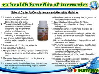 5. Reduces the risk of childhood leukemia.
6. Is a natural liver detoxifier.
7. May prevent and slow the progression of Alzheimer's
disease by removing amyloyd plaque buildup in the
brain.
8. May prevent metastases from occurring in many
different forms of cancer.
9. It is a potent natural anti-inflammatory that works as
well as many anti-inflammatory drugs but without
the side effects.
10. Has shown promise in slowing the progression of
multiple sclerosis in mice.
11. Is a natural painkiller and cox-2 inhibitor.
12. May aid in fat metabolism and help in weight
management.
13. Has long been used in Chinese medicine as a
treatment for depression.
14. Because of its anti-inflammatory properties, it is
a natural treatment for arthritis and rheumatoid
arthritis.
15. Boosts the effects of chemo drug paclitaxel and
reduces its side effects.
16. Promising studies are underway on the effects of
turmeric on pancreatic cancer.
17. Studies are ongoing in the positive effects of
turmeric on multiple myeloma.
18. Has been shown to stop the growth of new blood
vessels in tumors.
19. Speeds up wound healing and assists in
remodeling of damaged skin.
20. May help in the treatment of psoriasis and other
inflammatory skin conditions
National Center for Complementary and Alternative Medicine
1. It is a natural antiseptic and
antibacterial agent, useful in
disinfecting cuts and burns.
2. When combined with cauliflower, it
has shown to prevent prostate
cancer and stop the growth of
existing prostate cancer.
3. Prevented breast cancer from
spreading to the lungs in mice.
4. May prevent melanoma and cause
existing melanoma cells to commit
suicide.
 