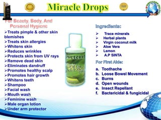  Trace minerals
 Herbal plants
 Virgin coconut milk
 Aloe Vera
 Lemon
 A.P SINTA
a. Toothache
b. Loose Bowel Movement
c. Burns
d. Open wounds
e. Insect Repellant
f. Bactericidal & fungicidal
Treats pimple & other skin
blemishes
Treats skin allergies
Whitens skin
Reduces wrinkles
Protects skin from UV rays
Remove dead skin
Eliminates dandruff
Promotes healthy scalp
Promotes hair growth
Whitens teeth
Shampoo
Facial wash
Mouth wash
Feminine wash
Male organ lotion
Under arm protector
 