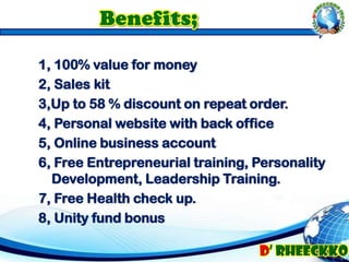 1, 100% value for money
2, Sales kit
3,Up to 58 % discount on repeat order.
4, Personal website with back office
5, Online business account
6, Free Entrepreneurial training, Personality
Development, Leadership Training.
7, Free Health check up.
8, Unity fund bonus
 