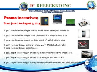 Promo incentives;
Start june 7 to Augost 7, 2013
1, get 2 mobile center you get android phone worth 5,000. plus finder’s fee
2, get 3 mobile center you get smart phone worth 7,500 plus finder’s fee
3, get 4 mobile center you got net-book worth 10,000 plus finder’s fee
4, get 1 mega center you got smart phone worth 7,500 plus finder’s fee
5, get 2 mega center you got iphone4s
6, get 1 depot center you got brand new motor cycle included the finder’s fee
7, get 2 depot center you got brand new motorcycle plus finder’s fee
8, get 2 depot center you got down payment for brand new car of your choice included finder’s fee.
 