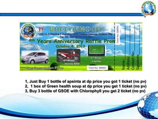 Name:_________________
Address:_______________
ContactNo._____________
Signature_______________
Ticket No. 000001
TicketNo.000001
1, Just Buy 1 bottle of apsinta at dp price you got 1 ticket (no pv)
2, 1 box of Green health soup at dp price you get 1 ticket (no pv)
3, Buy 3 bottle of GSOE with Chlorophyll you get 2 ticket (no pv)
 