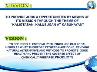 TO PROVIDE JOBS & OPPORTUNITIES BY MEANS OF
ITS MISSION THROUGH THE THEME OF
“KALIGTASAN, KALUSUGAN AT KABUHAYAN”
TO SEE PEOPLE, ESPECIALLY FILIPINOS USE OUR LOCAL
HERBS AS WHAT THEIRFORE FATHERS HAVE DONE, REVIVING
NATURAL ALTERNATIVE AND METHODS TO PROMOTE GOOD
HEALTH AND PREVENT THE ADVERSE EFFECT OF
CHEMICALLY PREPARED PRODUCTS
 