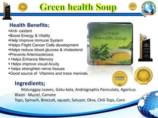 Anti- oxidant
Boost Energy & Vitality
Help Improve Immune System
Helps Fitght Cancer Cells development
Helps reduce blood glucose & cholesterol
Prevents Arteriosclerosis
 Helps Enhance Memory
 Helps improve visual Acuity
 helps strenghten nerve tissues
Good source of Vitamins and trace menirals.
Health Benefits;
Ingredients;
Malunggay Leaves, Gotu-kola, Andrographis Paniculata, Agaricus
Blazei Muriel, Camote
Tops, Spinach, Broccoli, squash, Saluyot, Okra, Chili Tops, Corn
 