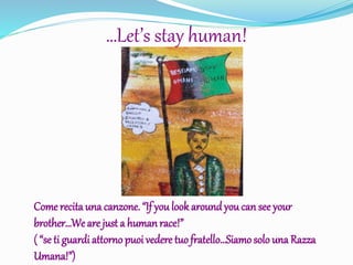 …Let’s stay human!
Come recita una canzone. “If you look aroundyou can see your
brother…Weare just a humanrace!”
( “se ti guardi attorno puoi vedere tuofratello…Siamosolo una Razza
Umana!”)
 