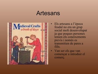 Artesans  Els artesans a l’època feudal no era un grup social molt desenvolupat ja que poques persones tenien els coneixements previs i només es transmitien de pares a fills. Van ser els que van començar a introduir el comerç. 