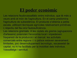 El poder econòmic Les relacions feudovassallàtic entre individus, que té més a veure amb el món de l'agricultura. En el camp predomina l'agricultura de subsistència. El producte s'obtenia a petita escala, utilitzant tècniques agrícoles relativament primitives. L'objectiu del feu era l'autosuficiència.  Les relacions gremials. A les ciutats els gremis (agrupacions d'artesans) potencien l'economia local i impedeixen l'expansió de la producció i el mercat: les activitats comercials entre regions i / o països estaven severament limitades, poc desenvolupament tecnològic, escassetat de capital, no hi ha facilitats per la mobilitat dels individus.  Vassallatge i servitud.  