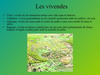 Les vivendes  Clero: vivien en els monestirs tenien una vida capa al interior. Caballers: vivien generalment en els castells juntament amb els nobles i els reis. Artesans: vivien en cases amb el sostre de palla a casa seva també hi tenia el taller. Pagesos: vivien en baixes coindicions en una casa feta primerament de fusta i després d’argila o pedra però amb la teulada de palla.  