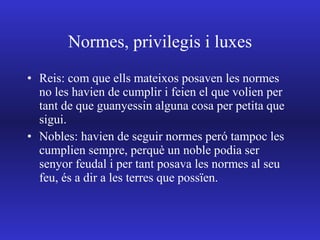 Normes, privilegis i luxes Reis: com que ells mateixos posaven les normes no les havien de cumplir i feien el que volien per tant de que guanyessin alguna cosa per petita que  sigui. Nobles: havien de seguir normes peró tampoc les cumplien sempre, perquè un noble podia ser senyor feudal i per tant posava les normes al seu feu, és a dir a les terres que possïen. 
