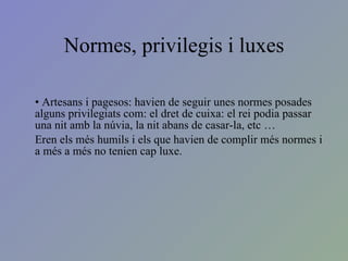 Normes, privilegis i luxes Artesans i pagesos: havien de seguir unes normes posades  alguns privilegiats com: el dret de cuixa: el rei podia passar una nit amb la núvia, la nit abans de casar-la, etc … Eren els més humils i els que havien de complir més normes i a més a més no tenien cap luxe. 
