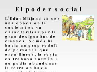 El poder social L'Edat Mitjana va ser una època on la societat es va caracteritzar per la gran desigualtat de classes. Només hi havia un grup reduït de persones que eren lliures, la resta es trobava sotmès i no podia abandonar la terra on havia nascut, sistema que es va conèixer com a servitud.  Es divideix en dos grans estaments: privilegiats i no privilagiats. 