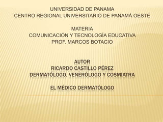 UNIVERSIDAD DE PANAMA
CENTRO REGIONAL UNIVERSITARIO DE PANAMÁ OESTE
MATERIA
COMUNICACIÓN Y TECNOLOGÍA EDUCATIVA
PROF. MARCOS BOTACIO

AUTOR
RICARDO CASTILLO PÉREZ
DERMATÓLOGO, VENERÓLOGO Y COSMIATRA
EL MÉDICO DERMATÓLOGO

 