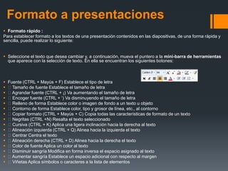 Formato a presentaciones
 Formato rápido :
Para establecer formato a los textos de una presentación contenidos en las diapositivas, de una forma rápida y
sencilla, puede realizar lo siguiente:
 Seleccione el texto que desea cambiar y, a continuación, mueva el puntero a la mini-barra de herramientas
que aparece con la selección de texto. En ella se encuentran los siguientes botones:
 Fuente (CTRL + Mayús + F) Establece el tipo de letra
 Tamaño de fuente Establece el tamaño de letra
 Agrandar fuente (CTRL + ¡) Va aumentando el tamaño de letra
 Encoger fuente (CTRL + ‘) Va disminuyendo el tamaño de letra
 Relleno de forma Establece color o imagen de fondo a un texto u objeto
 Contorno de forma Establece color, tipo y grosor de línea, etc., al contorno
 Copiar formato (CTRL + Mayús + C) Copia todas las características de formato de un texto
 Negritas (CTRL +N) Resalta el texto seleccionado
 Cursiva (CTRL + K) Aplica una ligera inclinación hacia la derecha al texto
 Alineación izquierda (CTRL + Q) Alinea hacia la izquierda el texto
 Centrar Centra el texto
 Alineación derecha (CTRL + D) Alinea hacia la derecha el texto
 Color de fuente Aplica un color al texto
 Disminuir sangría Modifica en forma inversa el espacio asignado al texto
 Aumentar sangría Establece un espacio adicional con respecto al margen
 Viñetas Aplica símbolos o caracteres a la lista de elementos
 