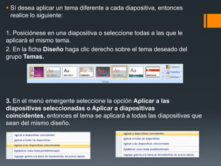  Sí desea aplicar un tema diferente a cada diapositiva, entonces
realice lo siguiente:
1. Posiciónese en una diapositiva o seleccione todas a las que le
aplicará el mismo tema.
2. En la ficha Diseño haga clic derecho sobre el tema deseado del
grupo Temas.
3. En el menú emergente seleccione la opción Aplicar a las
diapositivas seleccionadas o Aplicar a diapositivas
coincidentes, entonces el tema se aplicará a todas las diapositivas que
sean del mismo diseño.
 