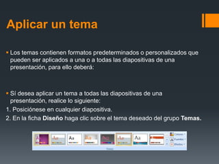Aplicar un tema
 Los temas contienen formatos predeterminados o personalizados que
pueden ser aplicados a una o a todas las diapositivas de una
presentación, para ello deberá:
 Sí desea aplicar un tema a todas las diapositivas de una
presentación, realice lo siguiente:
1. Posiciónese en cualquier diapositiva.
2. En la ficha Diseño haga clic sobre el tema deseado del grupo Temas.
 