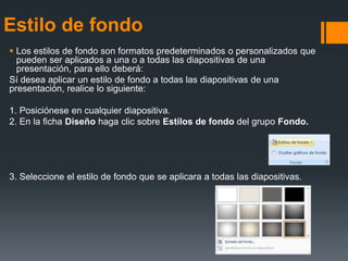 Estilo de fondo
 Los estilos de fondo son formatos predeterminados o personalizados que
pueden ser aplicados a una o a todas las diapositivas de una
presentación, para ello deberá:
Sí desea aplicar un estilo de fondo a todas las diapositivas de una
presentación, realice lo siguiente:
1. Posiciónese en cualquier diapositiva.
2. En la ficha Diseño haga clic sobre Estilos de fondo del grupo Fondo.
3. Seleccione el estilo de fondo que se aplicara a todas las diapositivas.
 