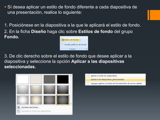  Sí desea aplicar un estilo de fondo diferente a cada diapositiva de
una presentación, realice lo siguiente:
1. Posiciónese en la diapositiva a la que le aplicará el estilo de fondo.
2. En la ficha Diseño haga clic sobre Estilos de fondo del grupo
Fondo.
3. De clic derecho sobre el estilo de fondo que desee aplicar a la
diapositiva y seleccione la opción Aplicar a las diapositivas
seleccionadas.
 