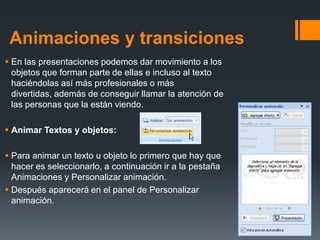 Animaciones y transiciones
 En las presentaciones podemos dar movimiento a los
objetos que forman parte de ellas e incluso al texto
haciéndolas así más profesionales o más
divertidas, además de conseguir llamar la atención de
las personas que la están viendo.
 Animar Textos y objetos:
 Para animar un texto u objeto lo primero que hay que
hacer es seleccionarlo, a continuación ir a la pestaña
Animaciones y Personalizar animación.
 Después aparecerá en el panel de Personalizar
animación.
 