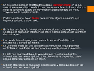  En este panel aparece el botón desplegable Agregar efecto en la cual
seleccionaremos el tipo de efecto que queramos aplicar, incluso podremos
elegir la trayectoria exacta del movimiento seleccionándola del menú
Trayectorias de desplazamiento.
 Podemos utilizar el botón Quitar para eliminar alguna animación que
hayamos aplicado a algún texto.
 En la lista desplegable Inicio podemos seleccionar cuándo queremos que
se aplique la animación (al hacer clic sobre el ratón, después de la anterior
diapositiva, etc.).
 Las demás listas desplegables cambiarán en función del tipo de
movimiento y el inicio del mismo.
 La Velocidad suele ser una característica común por lo que podemos
controlarla en casi todas las animaciones que apliquemos a un objeto.
 La lista que aparece debajo de velocidad nos muestra las distintas
animaciones que hemos aplicado a los objetos de la diapositiva, como
podrás comprobar aparecen en orden.
 El botón Reproducir te muestra la diapositiva tal y como quedará con las
animaciones que hemos aplicado.
 