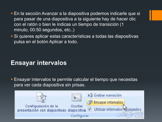  En la sección Avanzar a la diapositiva podemos indicarle que si
para pasar de una diapositiva a la siguiente hay de hacer clic
con el ratón o bien le indicas un tiempo de transición (1
minuto, 00:50 segundos, etc..)
 Si quieres aplicar estas características a todas las diapositivas
pulsa en el botón Aplicar a todo.
Ensayar intervalos
 Ensayar intervalos te permite calcular el tiempo que necesitas
para ver cada diapositiva sin prisas.
 