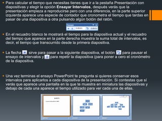  Para calcular el tiempo que necesitas tienes que ir a la pestaña Presentación con
diapositivas y elegir la opción Ensayar Intervalos, después verás que la
presentación empieza a reproducirse pero con una diferencia, en la parte superior
izquierda aparece una especie de contador que cronometra el tiempo que tardas en
pasar de una diapositiva a otra pulsando algún botón del ratón.
 En el recuadro blanco te mostrará el tiempo para la diapositiva actual y el recuadro
del tiempo que aparece en la parte derecha muestra la suma total de intervalos, es
decir, el tiempo que transcurrido desde la primera diapositiva.
 La flecha sirve para pasar a la siguiente diapositiva, el botón para pausar el
ensayo de intervalos y para repetir la diapositiva (para poner a cero el cronómetro
de la diapositiva.
 Una vez terminas el ensayo PowerPoint te pregunta si quieres conservar esos
intervalos para aplicarlos a cada diapositiva de la presentación. Si contestas que sí
verás que aparece una pantalla en la que te muestra en miniatura las diapositivas y
debajo de cada una aparece el tiempo utilizado para ver cada una de ellas.
 