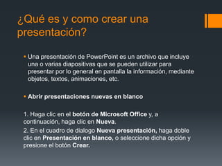 ¿Qué es y como crear una
presentación?
 Una presentación de PowerPoint es un archivo que incluye
una o varias diapositivas que se pueden utilizar para
presentar por lo general en pantalla la información, mediante
objetos, textos, animaciones, etc.
 Abrir presentaciones nuevas en blanco
1. Haga clic en el botón de Microsoft Office y, a
continuación, haga clic en Nueva.
2. En el cuadro de dialogo Nueva presentación, haga doble
clic en Presentación en blanco, o seleccione dicha opción y
presione el botón Crear.
 