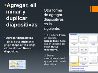 Agregar, eli
minar y
duplicar
diapositivas
 Agregar diapositivas
1. En la ficha Inicio en el
grupo Diapositivas, haga
clic en el botón Nueva
diapositiva.
Otra forma
de agregar
diapositivas
es la
siguiente:
1. En la ficha Inicio
en el grupo
Diapositivas, haga
clic en la flecha del
botón Nueva
diapositiva.
2. Dentro
seleccione el diseño
que necesite para la
diapositiva.
 