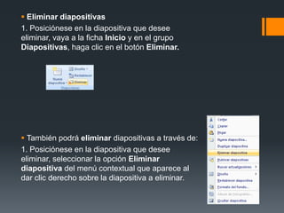  Eliminar diapositivas
1. Posiciónese en la diapositiva que desee
eliminar, vaya a la ficha Inicio y en el grupo
Diapositivas, haga clic en el botón Eliminar.
 También podrá eliminar diapositivas a través de:
1. Posiciónese en la diapositiva que desee
eliminar, seleccionar la opción Eliminar
diapositiva del menú contextual que aparece al
dar clic derecho sobre la diapositiva a eliminar.
 