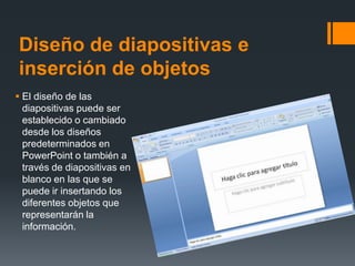 Diseño de diapositivas e
inserción de objetos
 El diseño de las
diapositivas puede ser
establecido o cambiado
desde los diseños
predeterminados en
PowerPoint o también a
través de diapositivas en
blanco en las que se
puede ir insertando los
diferentes objetos que
representarán la
información.
 