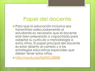 Papel del docente
 Para  que la educación inclusiva sea
  transmitida adecuadamente al
  estudiante es necesario que el docente
  este bien preparado o capacitado para
  adaptar su currículo o metodología a
  estos niños. El papel principal del docente
  es estar abierto al cambio y a las
  estrategias educativas especiales que
  deben tener estos niños.
 http://youtu.be/QdiXGJ08X8I
 
