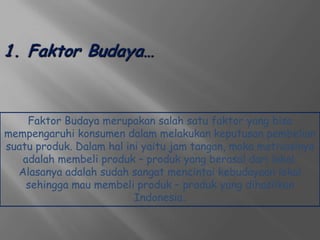 Faktor Budaya merupakan salah satu faktor yang bisa
mempengaruhi konsumen dalam melakukan keputusan pembelian
suatu produk. Dalam hal ini yaitu jam tangan, maka motivasinya
   adalah membeli produk – produk yang berasal dari lokal.
  Alasanya adalah sudah sangat mencintai kebudayaan lokal
    sehingga mau membeli produk – produk yang dihasilkan
                          Indonesia.
 