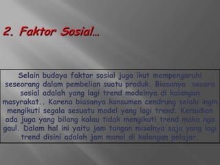 Selain budaya faktor sosial juga ikut mempengaruhi
seseorang dalam pembelian suatu produk. Biasanya secara
     sosial adalah yang lagi trend modelnya di kalangan
masyrakat.. Karena biasanya konsumen cendrung selalu ingin
 mengikuti segala sesuatu model yang lagi trend. Kemudian
 ada juga yang bilang kalau tidak mengikuti trend maka nga
gaul. Dalam hal ini yaitu jam tangan misalnya saja yang lagi
     trend disini adalah jam monol di kalangan pelajar.
 