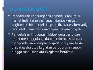 RUANG LINGKUP
 Pengelolaan lingkungan yang bertujuan untuk
  menghindari atau mencegah dampak negatif
  lingkungan hidup melalui pemilihan atas alternatif,
  tata letak lokasi dan rancangan bangun proyek
 Pengelolaan lingkungan hidup yang bertujuan
  untuk menanggulangi dan meminimalisasi atau
  mengendalikan dampak negatif baik yang timbul
  di saat usaha atau kegiatan beroperasi maupun
  hingga saat usaha atau kegiatan berakhir
 