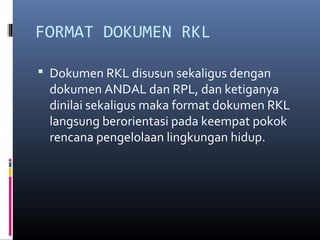 FORMAT DOKUMEN RKL

 Dokumen RKL disusun sekaligus dengan
 dokumen ANDAL dan RPL, dan ketiganya
 dinilai sekaligus maka format dokumen RKL
 langsung berorientasi pada keempat pokok
 rencana pengelolaan lingkungan hidup.
 