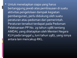  Untuk menetapkan siapa yang harus
 bertanggung jawab atas pembiayaan di suatu
 aktivitas pengelolaan dampak kegiatan
 pembangunan, perlu didukung oleh suatu
 peraturan atau pedoman dari pemerintah.
 Peraturan tersebut terdapat pada Pedoman
 Pelaksanaan PP No. 29 tahun 1986 tentang
 AMDAL yang ditetapkan oleh Menteri Negara
 KLH pada tanggal 4 Juni tahun 1987, yang isinya
 antara lain mencakup RKL.
 