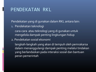 PENDEKATAN RKL

Pendekatan yang di gunakan dalam RKL antara lain:
1. Pendekatan teknologi
   cara-cara atau teknologi yang di gunakan untuk
   mengelola dampak penting lingkungan hidup
2. Pendekatan sosial ekonomi
   langkah-langkah yang akan di tempuh oleh pemrakarsa
   dalam menanggulangi dampak penting melalui tindakan
   yang berlandaskan pada interaksi sosial dan bantuan
   peran pemerintah
 