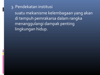 3. Pendekatan institusi
   suatu mekanisme kelembagaan yang akan
   di tempuh pemrakarsa dalam rangka
   menanggulangi dampak penting
   lingkungan hidup.
 