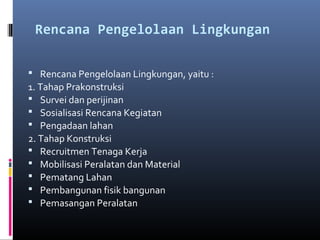 Rencana Pengelolaan Lingkungan

 
 Rencana Pengelolaan Lingkungan, yaitu :
1. Tahap Prakonstruksi
 Survei dan perijinan
 Sosialisasi Rencana Kegiatan
 Pengadaan lahan
2. Tahap Konstruksi
 Recruitmen Tenaga Kerja
 Mobilisasi Peralatan dan Material
 Pematang Lahan
 Pembangunan fisik bangunan
 Pemasangan Peralatan
 