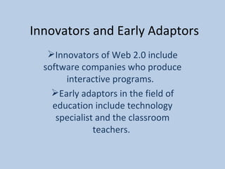 Innovators and Early Adaptors Innovators of Web 2.0 include software companies who produce interactive programs.  Early adaptors in the field of education include technology specialist and the classroom teachers.  