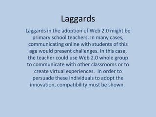 Laggards Laggards in the adoption of Web 2.0 might be primary school teachers. In many cases, communicating online with students of this age would present challenges. In this case, the teacher could use Web 2.0 whole group to communicate with other classrooms or to create virtual experiences.  In order to persuade these individuals to adopt the innovation, compatibility must be shown.  