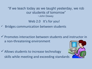 “ If we teach today as we taught yesterday, we rob our students of tomorrow” ~John Dewey  Web 2.0  It’s for you! Bridges communication between students Promotes interaction between students and instructor in a non-threatening environment Allows students to increase technology  skills while meeting and exceeding standards 