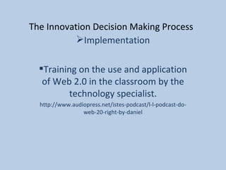 The Innovation Decision Making Process Implementation Training on the use and application of Web 2.0 in the classroom by the technology specialist. http://www.audiopress.net/istes-podcast/l-l-podcast-do-web-20-right-by-daniel 