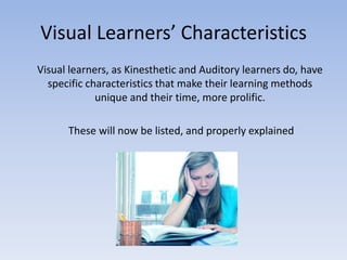 Visual Learners’ Characteristics	Visual learners, as Kinesthetic and Auditory learners do, have specific characteristics that make their learning methods unique and their time, more prolific.	 These will now be listed, and properly explained 